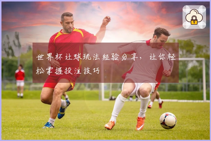 世界杯让球玩法经验分享，让你轻松掌握投注技巧