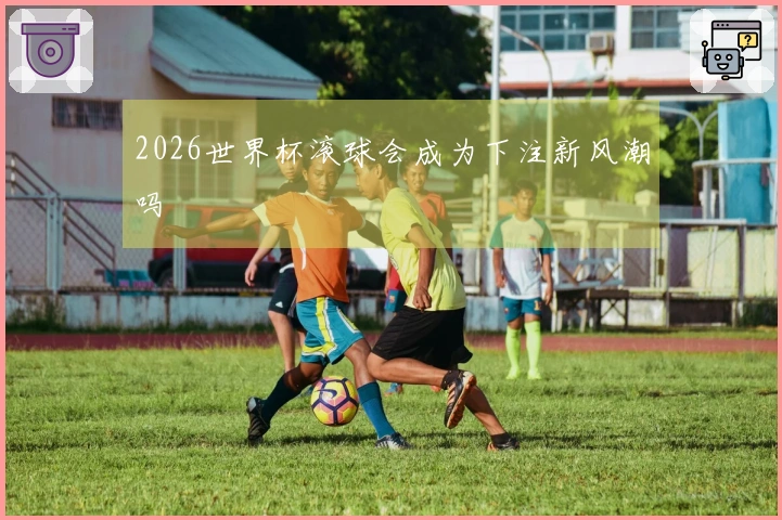 2026世界杯滚球会成为下注新风潮吗